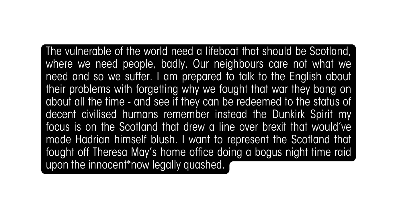 The vulnerable of the world need a lifeboat that should be Scotland where we need people badly Our neighbours care not what we need and so we suffer I am prepared to talk to the English about their problems with forgetting why we fought that war they bang on about all the time and see if they can be redeemed to the status of decent civilised humans remember instead the Dunkirk Spirit my focus is on the Scotland that drew a line over brexit that would ve made Hadrian himself blush I want to represent the Scotland that fought off Theresa May s home office doing a bogus night time raid upon the innocent now legally quashed