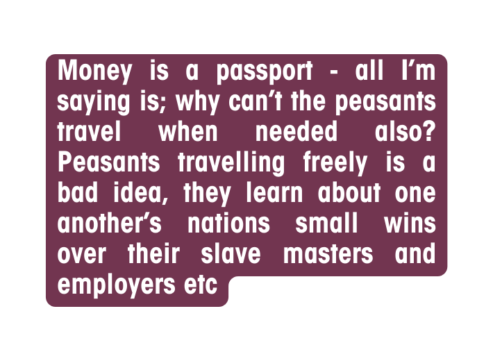 Money is a passport all I m saying is why can t the peasants travel when needed also Peasants travelling freely is a bad idea they learn about one another s nations small wins over their slave masters and employers etc