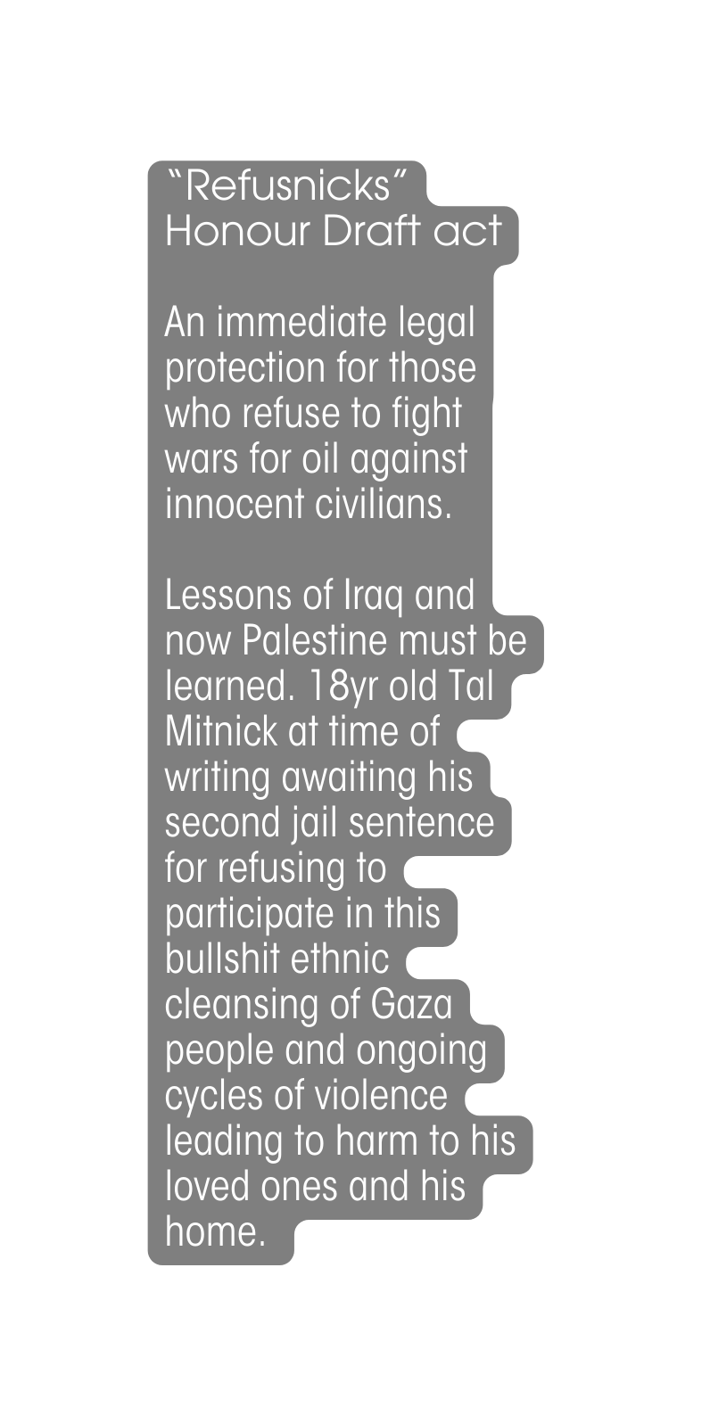 Refusnicks Honour Draft act An immediate legal protection for those who refuse to fight wars for oil against innocent civilians Lessons of Iraq and now Palestine must be learned 18yr old Tal Mitnick at time of writing awaiting his second jail sentence for refusing to participate in this bullshit ethnic cleansing of Gaza people and ongoing cycles of violence leading to harm to his loved ones and his home