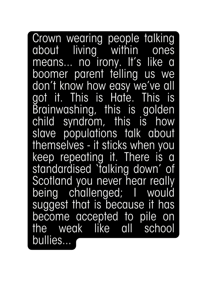 Crown wearing people talking about living within ones means no irony It s like a boomer parent telling us we don t know how easy we ve all got it This is Hate This is Brainwashing this is golden child syndrom this is how slave populations talk about themselves it sticks when you keep repeating it There is a standardised talking down of Scotland you never hear really being challenged I would suggest that is because it has become accepted to pile on the weak like all school bullies