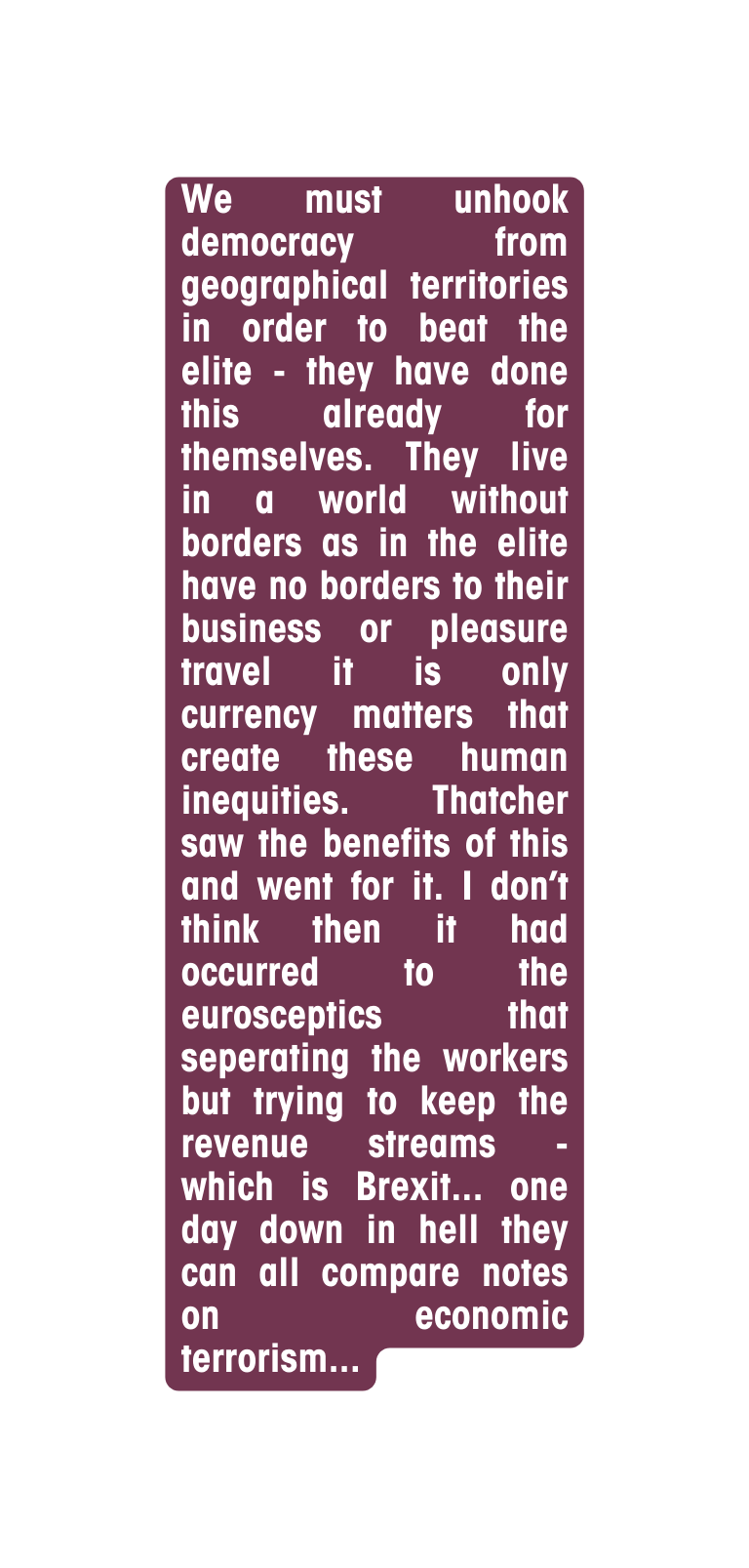 We must unhook democracy from geographical territories in order to beat the elite they have done this already for themselves They live in a world without borders as in the elite have no borders to their business or pleasure travel it is only currency matters that create these human inequities Thatcher saw the benefits of this and went for it I don t think then it had occurred to the eurosceptics that seperating the workers but trying to keep the revenue streams which is Brexit one day down in hell they can all compare notes on economic terrorism