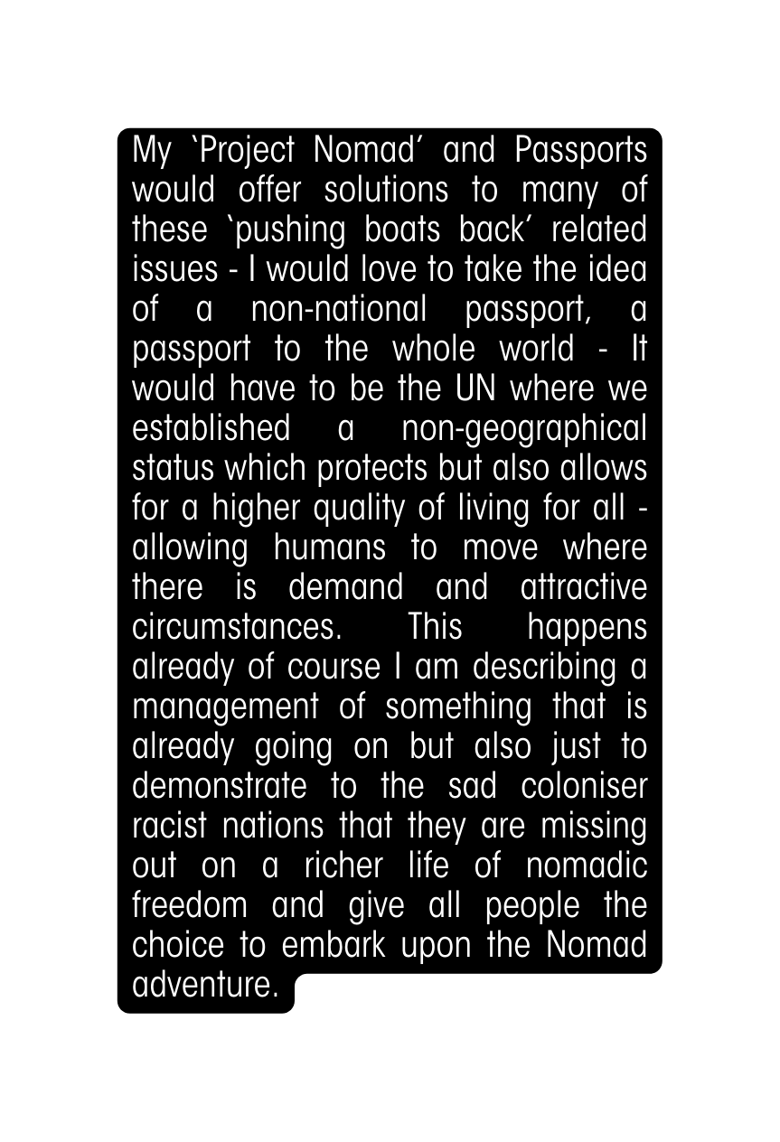 My Project Nomad and Passports would offer solutions to many of these pushing boats back related issues I would love to take the idea of a non national passport a passport to the whole world It would have to be the UN where we established a non geographical status which protects but also allows for a higher quality of living for all allowing humans to move where there is demand and attractive circumstances This happens already of course I am describing a management of something that is already going on but also just to demonstrate to the sad coloniser racist nations that they are missing out on a richer life of nomadic freedom and give all people the choice to embark upon the Nomad adventure