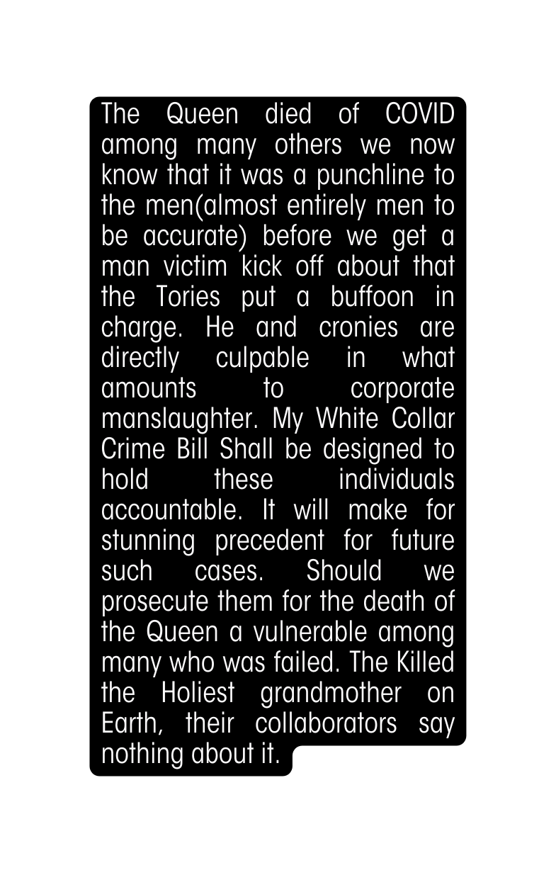 The Queen died of COVID among many others we now know that it was a punchline to the men almost entirely men to be accurate before we get a man victim kick off about that the Tories put a buffoon in charge He and cronies are directly culpable in what amounts to corporate manslaughter My White Collar Crime Bill Shall be designed to hold these individuals accountable It will make for stunning precedent for future such cases Should we prosecute them for the death of the Queen a vulnerable among many who was failed The Killed the Holiest grandmother on Earth their collaborators say nothing about it