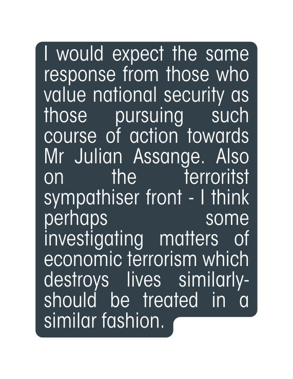 I would expect the same response from those who value national security as those pursuing such course of action towards Mr Julian Assange Also on the terroritst sympathiser front I think perhaps some investigating matters of economic terrorism which destroys lives similarly should be treated in a similar fashion