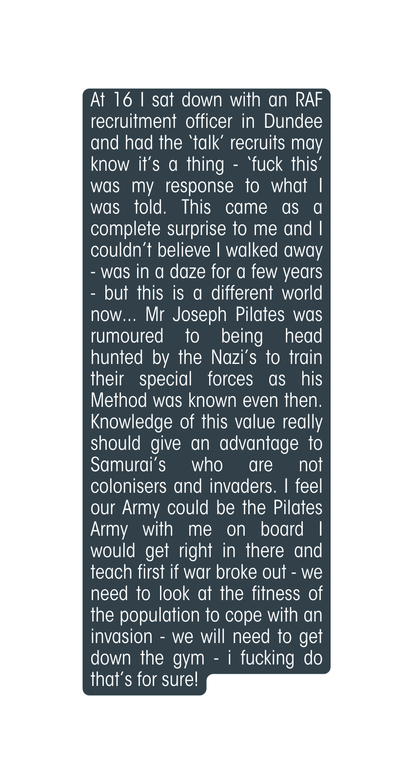 At 16 I sat down with an RAF recruitment officer in Dundee and had the talk recruits may know it s a thing fuck this was my response to what I was told This came as a complete surprise to me and I couldn t believe I walked away was in a daze for a few years but this is a different world now Mr Joseph Pilates was rumoured to being head hunted by the Nazi s to train their special forces as his Method was known even then Knowledge of this value really should give an advantage to Samurai s who are not colonisers and invaders I feel our Army could be the Pilates Army with me on board I would get right in there and teach first if war broke out we need to look at the fitness of the population to cope with an invasion we will need to get down the gym i fucking do that s for sure