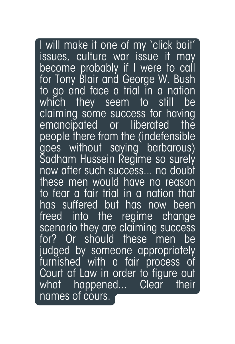 I will make it one of my click bait issues culture war issue it may become probably if I were to call for Tony Blair and George W Bush to go and face a trial in a nation which they seem to still be claiming some success for having emancipated or liberated the people there from the indefensible goes without saying barbarous Sadham Hussein Regime so surely now after such success no doubt these men would have no reason to fear a fair trial in a nation that has suffered but has now been freed into the regime change scenario they are claiming success for Or should these men be judged by someone appropriately furnished with a fair process of Court of Law in order to figure out what happened Clear their names of cours