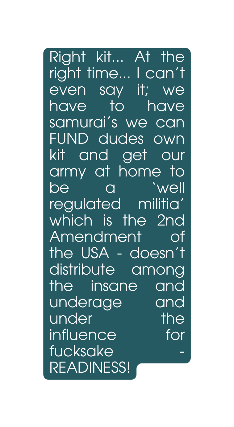 Right kit At the right time I can t even say it we have to have samurai s we can FUND dudes own kit and get our army at home to be a well regulated militia which is the 2nd Amendment of the USA doesn t distribute among the insane and underage and under the influence for fucksake READINESS