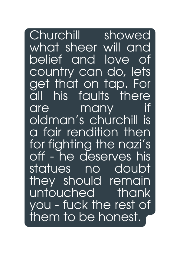 Churchill showed what sheer will and belief and love of country can do lets get that on tap For all his faults there are many if oldman s churchill is a fair rendition then for fighting the nazi s off he deserves his statues no doubt they should remain untouched thank you fuck the rest of them to be honest