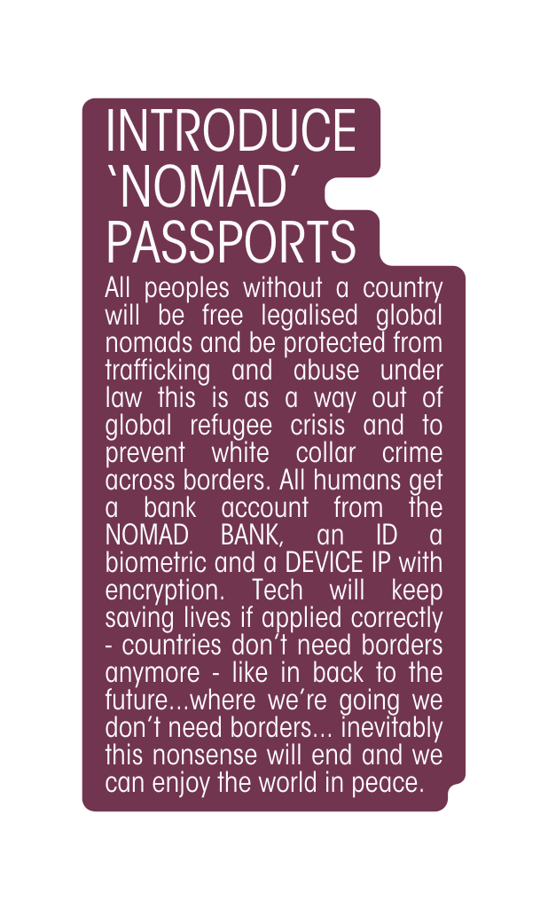 Introduce nomad passportS All peoples without a country will be free legalised global nomads and be protected from trafficking and abuse under law this is as a way out of global refugee crisis and to prevent white collar crime across borders All humans get a bank account from the NOMAD BANK an ID a biometric and a DEVICE IP with encryption Tech will keep saving lives if applied correctly countries don t need borders anymore like in back to the future where we re going we don t need borders inevitably this nonsense will end and we can enjoy the world in peace