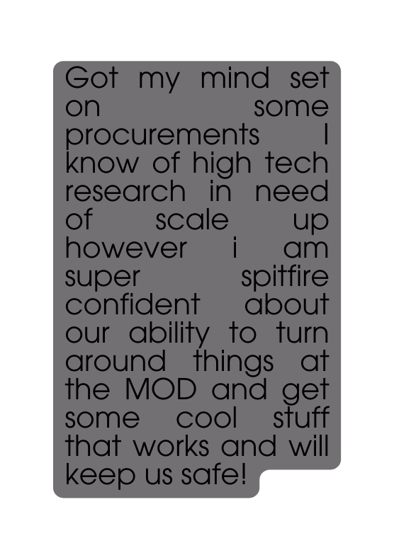 Got my mind set on some procurements I know of high tech research in need of scale up however i am super spitfire confident about our ability to turn around things at the MOD and get some cool stuff that works and will keep us safe