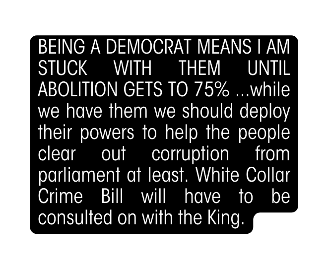 BEING A DEMOCRAT MEANS I AM STUCK WITH THEM UNTIL ABOLITION GETS TO 75 while we have them we should deploy their powers to help the people clear out corruption from parliament at least White Collar Crime Bill will have to be consulted on with the King