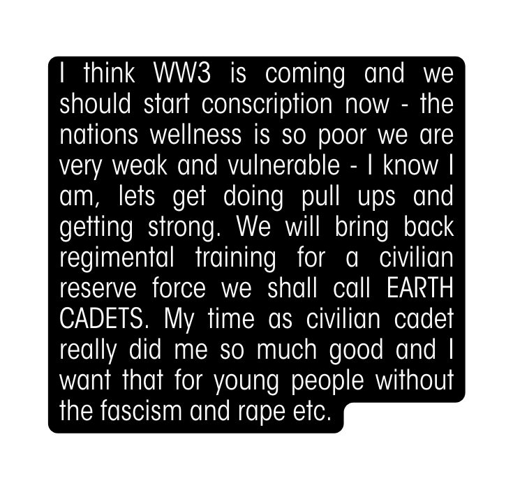 I think WW3 is coming and we should start conscription now the nations wellness is so poor we are very weak and vulnerable I know I am lets get doing pull ups and getting strong We will bring back regimental training for a civilian reserve force we shall call EARTH CADETS My time as civilian cadet really did me so much good and I want that for young people without the fascism and rape etc