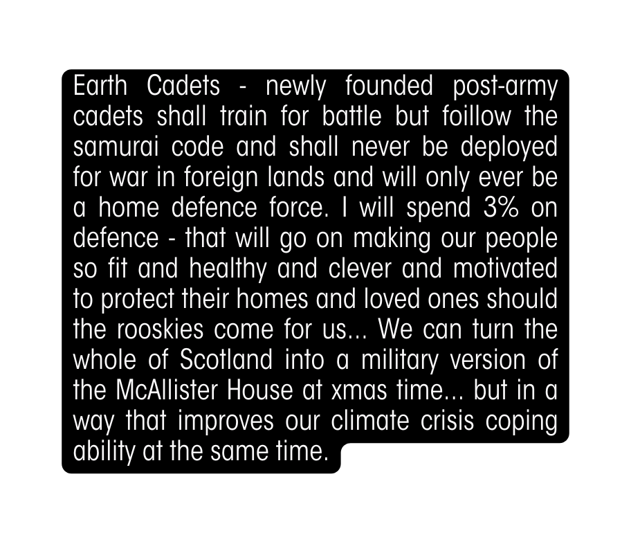 Earth Cadets newly founded post army cadets shall train for battle but foillow the samurai code and shall never be deployed for war in foreign lands and will only ever be a home defence force I will spend 3 on defence that will go on making our people so fit and healthy and clever and motivated to protect their homes and loved ones should the rooskies come for us We can turn the whole of Scotland into a military version of the McAllister House at xmas time but in a way that improves our climate crisis coping ability at the same time