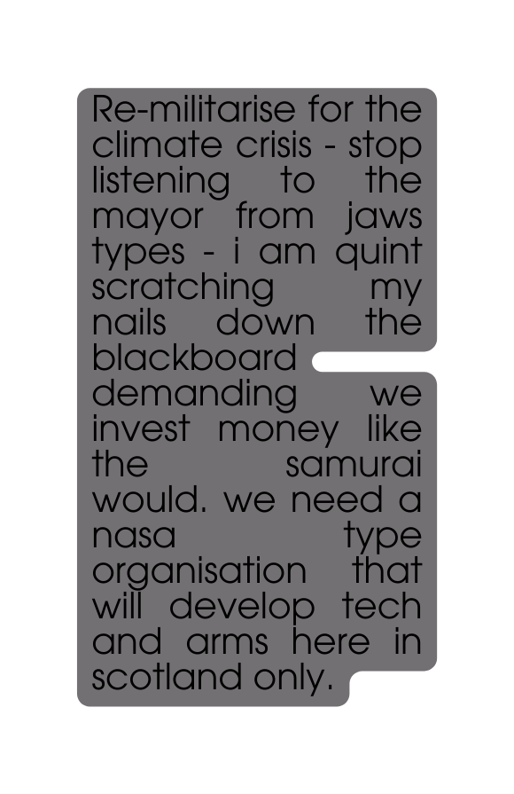 Re militarise for the climate crisis stop listening to the mayor from jaws types i am quint scratching my nails down the blackboard demanding we invest money like the samurai would we need a nasa type organisation that will develop tech and arms here in scotland only