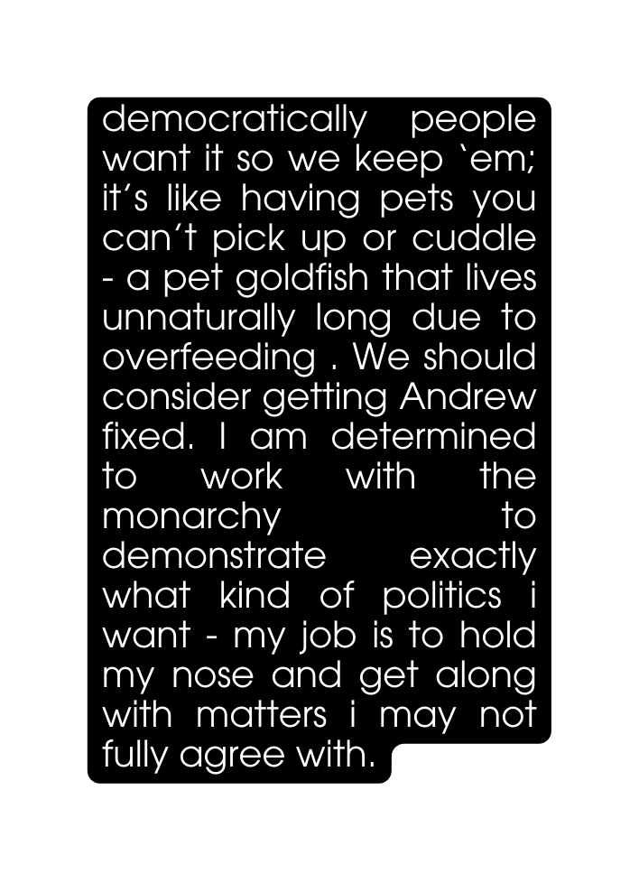 democratically people want it so we keep em it s like having pets you can t pick up or cuddle a pet goldfish that lives unnaturally long due to overfeeding We should consider getting Andrew fixed I am determined to work with the monarchy to demonstrate exactly what kind of politics i want my job is to hold my nose and get along with matters i may not fully agree with