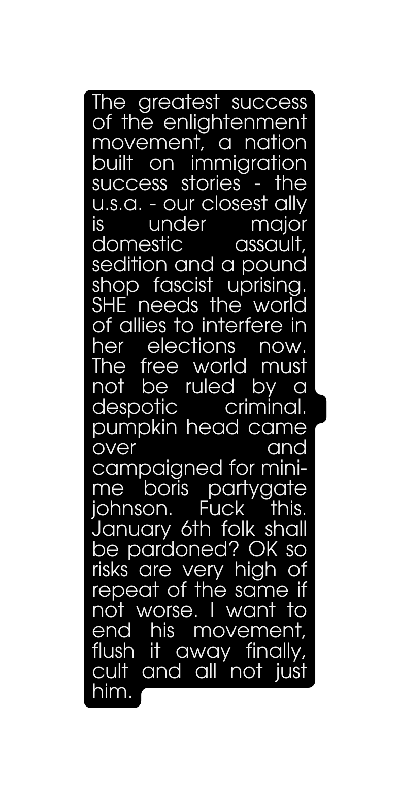 The greatest success of the enlightenment movement a nation built on immigration success stories the u s a our closest ally is under major domestic assault sedition and a pound shop fascist uprising SHE needs the world of allies to interfere in her elections now The free world must not be ruled by a despotic criminal pumpkin head came over and campaigned for mini me boris partygate johnson Fuck this January 6th folk shall be pardoned OK so risks are very high of repeat of the same if not worse I want to end his movement flush it away finally cult and all not just him