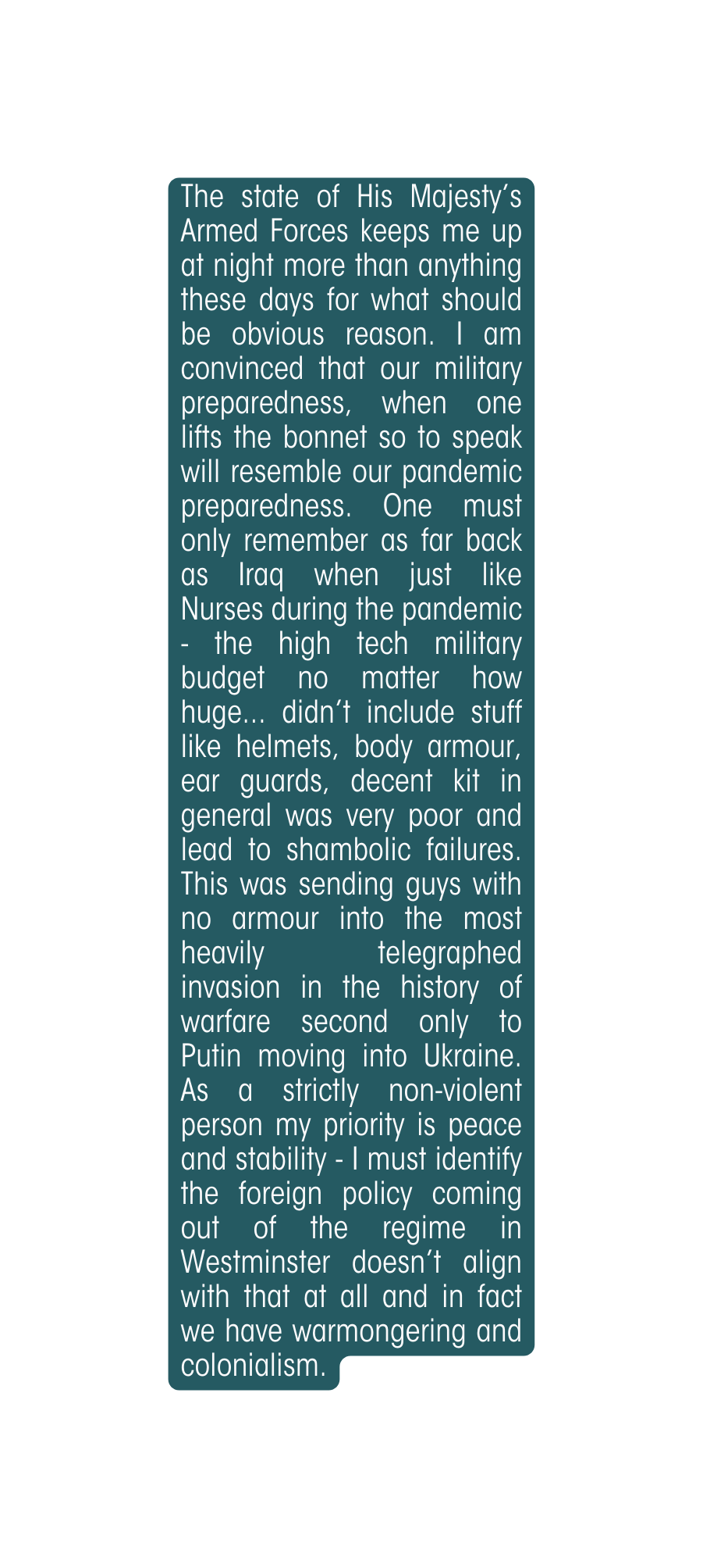 The state of His Majesty s Armed Forces keeps me up at night more than anything these days for what should be obvious reason I am convinced that our military preparedness when one lifts the bonnet so to speak will resemble our pandemic preparedness One must only remember as far back as Iraq when just like Nurses during the pandemic the high tech military budget no matter how huge didn t include stuff like helmets body armour ear guards decent kit in general was very poor and lead to shambolic failures This was sending guys with no armour into the most heavily telegraphed invasion in the history of warfare second only to Putin moving into Ukraine As a strictly non violent person my priority is peace and stability I must identify the foreign policy coming out of the regime in Westminster doesn t align with that at all and in fact we have warmongering and colonialism