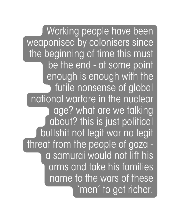 Working people have been weaponised by colonisers since the beginning of time this must be the end at some point enough is enough with the futile nonsense of global national warfare in the nuclear age what are we talking about this is just political bullshit not legit war no legit threat from the people of gaza a samurai would not lift his arms and take his families name to the wars of these men to get richer