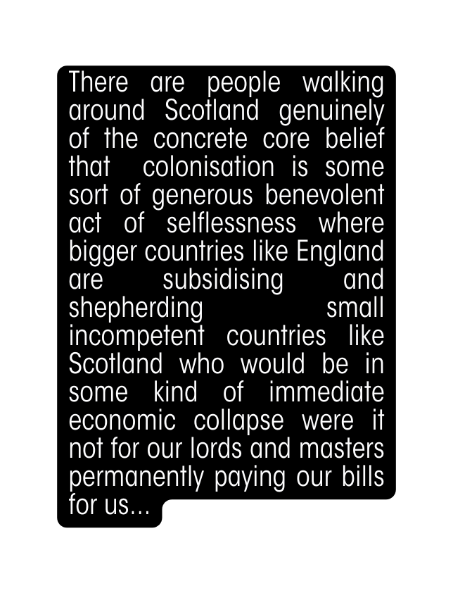 There are people walking around Scotland genuinely of the concrete core belief that colonisation is some sort of generous benevolent act of selflessness where bigger countries like England are subsidising and shepherding small incompetent countries like Scotland who would be in some kind of immediate economic collapse were it not for our lords and masters permanently paying our bills for us