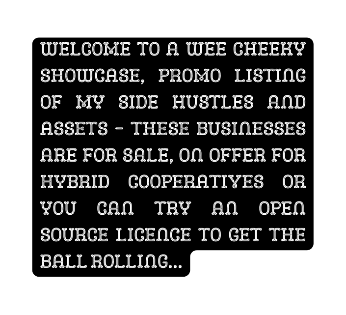 Welcome to a wee cheeky showcase promo listing of my side hustles and assets these businesses are for sale on offer for hybrid cooperatives or you can try an open source licence to get the ball rolling