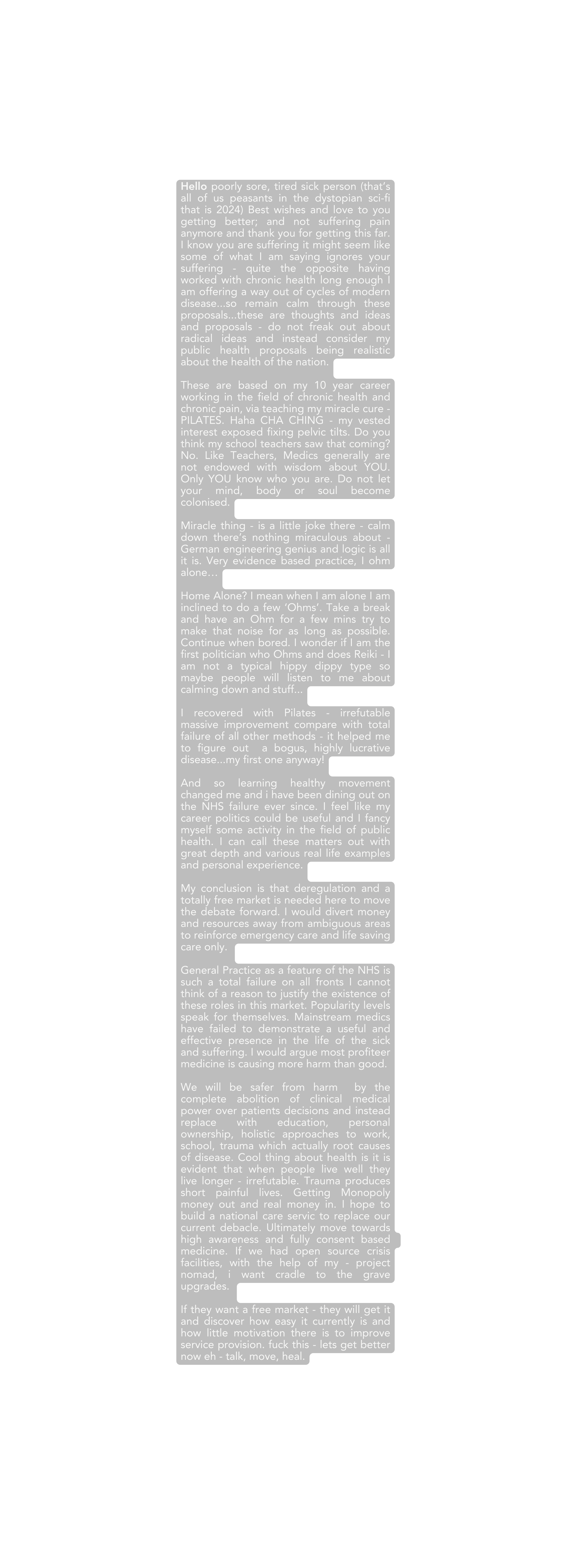 Hello poorly sore tired sick person that s all of us peasants in the dystopian sci fi that is 2024 Best wishes and love to you getting better and not suffering pain anymore and thank you for getting this far I know you are suffering it might seem like some of what I am saying ignores your suffering quite the opposite having worked with chronic health long enough I am offering a way out of cycles of modern disease so remain calm through these proposals these are thoughts and ideas and proposals do not freak out about radical ideas and instead consider my public health proposals being realistic about the health of the nation These are based on my 10 year career working in the field of chronic health and chronic pain via teaching my miracle cure PILATES Haha CHA CHING my vested interest exposed fixing pelvic tilts Do you think my school teachers saw that coming No Like Teachers Medics generally are not endowed with wisdom about YOU Only YOU know who you are Do not let your mind body or soul become colonised Miracle thing is a little joke there calm down there s nothing miraculous about German engineering genius and logic is all it is Very evidence based practice I ohm alone Home Alone I mean when I am alone I am inclined to do a few Ohms Take a break and have an Ohm for a few mins try to make that noise for as long as possible Continue when bored I wonder if I am the first politician who Ohms and does Reiki I am not a typical hippy dippy type so maybe people will listen to me about calming down and stuff I recovered with Pilates irrefutable massive improvement compare with total failure of all other methods it helped me to figure out a bogus highly lucrative disease my first one anyway And so learning healthy movement changed me and i have been dining out on the NHS failure ever since I feel like my career politics could be useful and I fancy myself some activity in the field of public health I can call these matters out with great depth and various real life examples and personal experience My conclusion is that deregulation and a totally free market is needed here to move the debate forward I would divert money and resources away from ambiguous areas to reinforce emergency care and life saving care only General Practice as a feature of the NHS is such a total failure on all fronts I cannot think of a reason to justify the existence of these roles in this market Popularity levels speak for themselves Mainstream medics have failed to demonstrate a useful and effective presence in the life of the sick and suffering I would argue most profiteer medicine is causing more harm than good We will be safer from harm by the complete abolition of clinical medical power over patients decisions and instead replace with education personal ownership holistic approaches to work school trauma which actually root causes of disease Cool thing about health is it is evident that when people live well they live longer irrefutable Trauma produces short painful lives Getting Monopoly money out and real money in I hope to build a national care servic to replace our current debacle Ultimately move towards high awareness and fully consent based medicine If we had open source crisis facilities with the help of my project nomad i want cradle to the grave upgrades If they want a free market they will get it and discover how easy it currently is and how little motivation there is to improve service provision fuck this lets get better now eh talk move heal