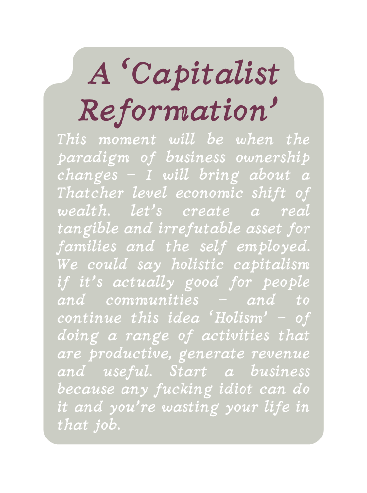 A Capitalist Reformation This moment will be when the paradigm of business ownership changes I will bring about a Thatcher level economic shift of wealth let s create a real tangible and irrefutable asset for families and the self employed We could say holistic capitalism if it s actually good for people and communities and to continue this idea Holism of doing a range of activities that are productive generate revenue and useful Start a business because any fucking idiot can do it and you re wasting your life in that job