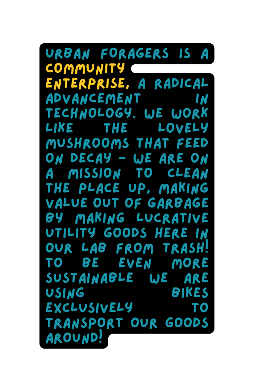 URBAN FORAGERS is a community enterprise a radical advancement in technology we work like the lovely mushrooms that feed on decay we are on a mission to clean the place up making value out of garbage by making lucrative utility goods here in our lab from trash to be even more sustainable we are using bikes exclusively to transport our goods around