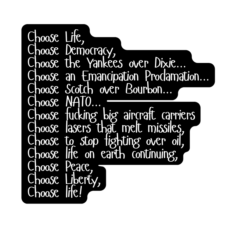 Choose Life Choose Democracy Choose the Yankees over Dixie Choose an Emancipation Proclamation Choose Scotch over Bourbon Choose NATO Choose fucking big aircraft carriers Choose lasers that melt missiles Choose to stop fighting over oil Choose life on earth continuing Choose Peace Choose Liberty Choose life