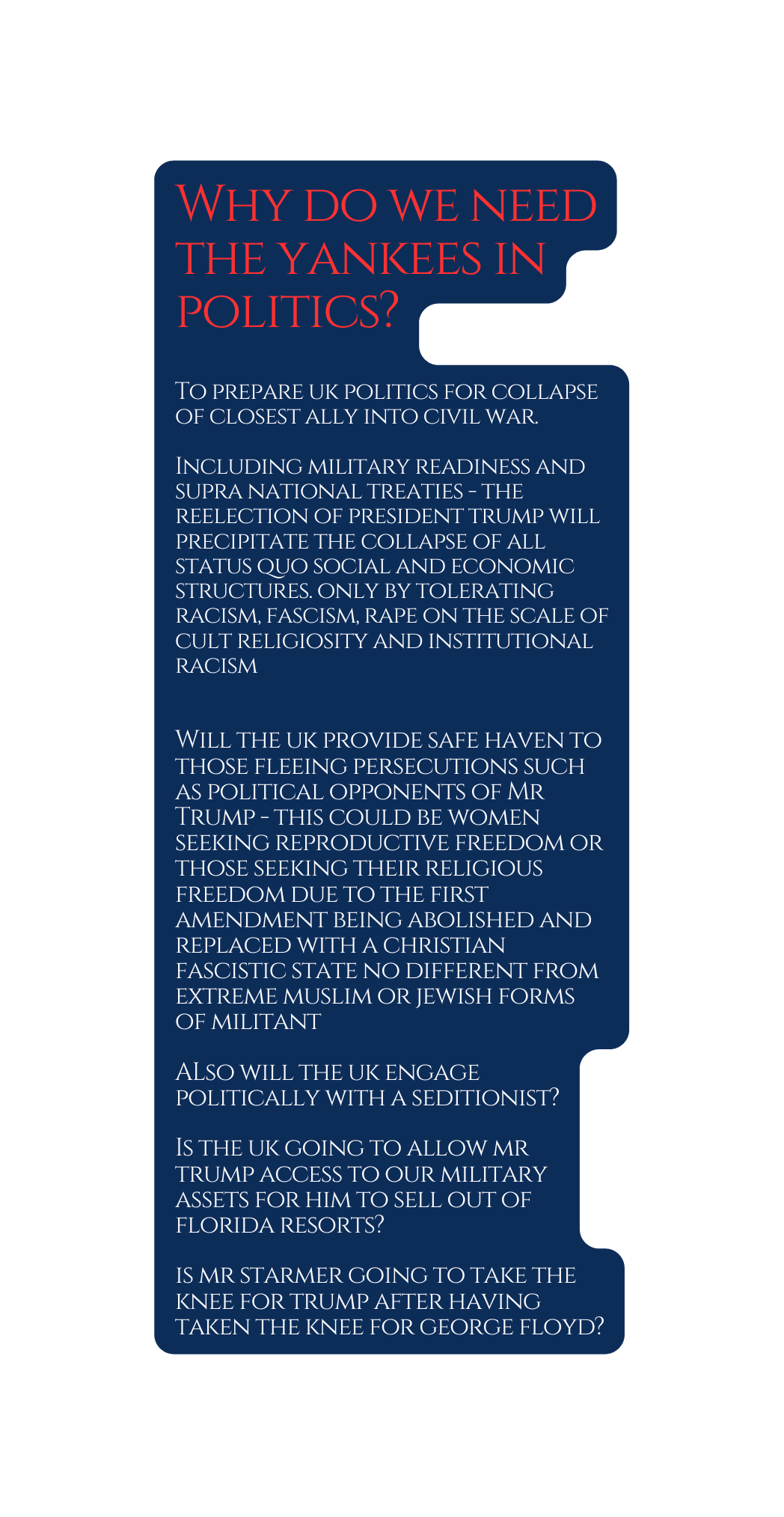 Why do we need the yankees in politics To prepare uk politics for collapse of closest ally into civil war Including military readiness and supra national treaties the reelection of president trump will precipitate the collapse of all status quo social and economic structures only by tolerating racism fascism rape on the scale of cult religiosity and institutional racism Will the uk provide safe haven to those fleeing persecutions such as political opponents of Mr Trump this could be women seeking reproductive freedom or those seeking their religious freedom due to the first amendment being abolished and replaced with a christian fascistic state no different from extreme muslim or jewish forms of militant ALso will the uk engage politically with a seditionist Is the uk going to allow mr trump access to our military assets for him to sell out of florida resorts is mr starmer going to take the knee for trump after having taken the knee for george floyd