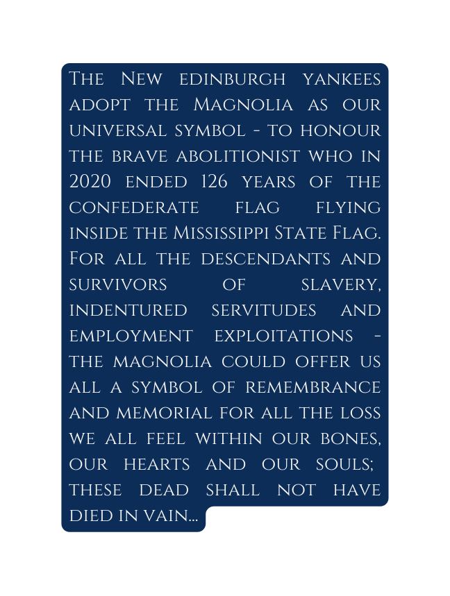 The New edinburgh yankees adopt the Magnolia as our universal symbol to honour the brave abolitionist who in 2020 ended 126 years of the confederate flag flying inside the Mississippi State Flag For all the descendants and survivors of slavery indentured servitudes and employment exploitations the magnolia could offer us all a symbol of remembrance and memorial for all the loss we all feel within our bones our hearts and our souls these dead shall not have died in vain